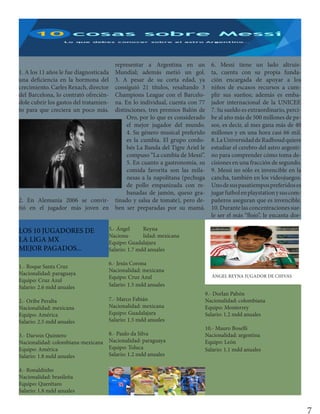 1. A los 11 años le fue diagnosticada
una deficiencia en la hormona del
crecimiento. Carles Rexach, director
del Barcelona, lo contrató ofrecién-
dole cubrir los gastos del tratamien-
to para que creciera un poco más.
2. En Alemania 2006 se convir-
tió en el jugador más joven en
representar a Argentina en un
Mundial; además metió un gol.
3. A pesar de su corta edad, ya
consiguió 21 títulos, resaltando 3
Champions League con el Barcelo-
na. En lo individual, cuenta con 77
distinciones, tres premios Balón de
Oro, por lo que es considerado
el mejor jugador del mundo.
4. Su género musical preferido
es la cumbia. El grupo cordo-
bés La Banda del Tigre Ariel le
compuso “La cumbia de Messi”.
5. En cuanto a gastronomía, su
comida favorita son las mila-
nesas a la napolitana (pechuga
de pollo empanizada con re-
banadas de jamón, queso gra-
tinado y salsa de tomate), pero de-
ben ser preparadas por su mamá.
6. Messi tiene un lado altruis-
ta, cuenta con su propia funda-
ción encargada de apoyar a los
niños de escasos recursos a cum-
plir sus sueños; además es emba-
jador internacional de la UNICEF.
7. Su sueldo es extraordinario, perci-
be al año más de 500 millones de pe-
sos, es decir, al mes gana más de 40
millones y en una hora casi 66 mil.
8.LaUniversidaddeRadboudquiere
estudiar el cerebro del astro argenti-
no para comprender cómo toma de-
cisiones en una fracción de segundo.
9. Messi no sólo es invencible en la
cancha, también en los videojuegos.
Unodesuspasatiempospreferidoses
jugarfutbolenplaystationysuscom-
pañeros aseguran que es invencible.
10. Durante las concentraciones sue-
le ser el más “flojo”, le encanta dor-
LOS 10 JUGADORES DE
LA LIGA MX
MEJOR PAGADOS...
1.- Roque Santa Cruz
Nacionalidad: paraguaya
Equipo: Cruz Azul
Salario: 2.6 mdd anuales
2.- Oribe Peralta
Nacionalidad: mexicana
Equipo: América
Salario: 2.5 mdd anuales
3.- Darwin Quintero
Nacionalidad: colombiana-mexicana
Equipo: América
Salario: 1.8 mdd anuales
4.- Ronaldinho
Nacionalidad: brasileña
Equipo: Querétaro
Salario: 1.8 mdd anuales
5.- Ángel Reyna
Naciona- lidad: mexicana
Equipo: Guadalajara
Salario: 1.7 mdd anuales
6.- Jesús Corona
Nacionalidad: mexicana
Equipo: Cruz Azul
Salario: 1.5 mdd anuales
7.- Marco Fabián
Nacionalidad: mexicana
Equipo: Guadalajara
Salario: 1.5 mdd anuales
8.- Paulo da Silva
Nacionalidad: paraguaya
Equipo: Toluca
Salario: 1.2 mdd anuales
9.- Dorlan Pabón
Nacionalidad: colombiana
Equipo: Monterrey
Salario: 1.2 mdd anuales
10.- Mauro Boselli
Nacionalidad: argentina
Equipo: León
Salario: 1.1 mdd anuales
ÁNGEL REYNA JUGADOR DE CHIVAS
7
 