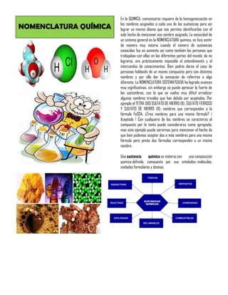 NOMENCLATURA QUÍMICA
En la QUIMICA, comunicarse requiere de la homogeneización en
los nombres asignados a cada una de las sustancias para así
lograr un mismo idioma que nos permita identificarlas con el
solo hecho de mencionar ese nombre asignado. La necesidad de
un sistema general en la NOMENCLATURA química, se hizo sentir
de manera muy notoria cuando el número de sustancias
conocidas fue en aumento así como también las personas que
trabajaban con ellas en las diferentes partes del mundo; de no
lograrse, era prácticamente imposible el entendimiento y el
intercambio de conocimientos. Bien podría darse el caso de
personas hablando de un mismo compuesto pero con distintos
nombres y por ello dar la sensación de referirse a algo
diferente. La NOMENCLATURA SISTEMATIZADA ha logrado avances
muy significativos, sin embargo se puede apreciar lo fuerte de
las costumbres, con lo que se vuelve muy difícil erradicar
algunos nombres triviales que han debido ser aceptados. Por
ejemplo el TETRA OXO SULFATO DE HIERRO (II), SULFATO FERROSO
Y SULFATO DE HIERRO (II); nombres que corresponden a la
fórmula FeSO4, ¿Tres nombres para una misma fórmula? ¡
Aceptado ! Con cualquiera de los nombres se caracteriza al
compuesto por lo tanto puede considerarse como apropiado;
mas este ejemplo puede servirnos para mencionar el hecho de
que bien podemos aceptar dos o más nombres para una misma
fórmula pero jamás dos fórmulas corresponden a un mismo
nombre.
Una sustancia química es materia con una composición
química definida, compuesta por sus entidades: moléculas,
unidades formulares y átomos.
 