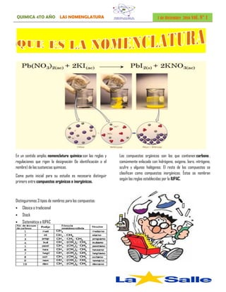 QUIMICA 4TO AÑO LAS NOMENGLATURA 1 de Diciembre 2016 vol. N° 1
En un sentido amplio, nomenclatura química son las reglas y
regulaciones que rigen la designación (la identificación o el
nombre) de las sustancias químicas.
Como punto inicial para su estudio es necesario distinguir
primero entre compuestos orgánicos e inorgánicos.
Los compuestos orgánicos son los que contienen carbono ,
comúnmente enlazado con hidrógeno, oxígeno, boro, nitrógeno,
azufre y algunos halógenos. El resto de los compuestos se
clasifican como compuestos inorgánicos. Éstos se nombran
según las reglas establecidas por la IUPAC.
Distinguiremos 3 tipos de nombres para los compuestos:
 Clásica o tradicional
 Stock
 Sistemática o IUPAC
 