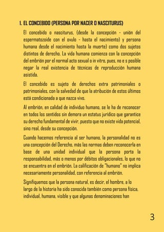 3
1. EL CONCEBIDO (PERSONA POR NACER O NASCITURUS)
El concebido o nasciturus, (desde la concepción - unión del
espermatozoide con el ovulo - hasta el nacimiento) y persona
humana desde el nacimiento hasta la muerte) como dos sujetos
distintos de derecho. La vida humana comienza con la concepción
del embrión por el normal acto sexual o in vitro, pues, no e s posible
negar la real existencia de técnicas de reproducción humana
asistida.
El concebido es sujeto de derechos extra patrimoniales o
patrimoniales, con la salvedad de que la atribución de estos últimos
está condicionada a que nazca vivo.
Al embrión, en calidad de individuo humano, se le ha de reconocer
en todos los sentidos sin demora un estatus jurídico que garantice
su derecho fundamental de vivir, puesto que no existe vida potencial,
sino real, desde su concepción.
Cuando hacemos referencia al ser humano, la personalidad no es
una concepción del Derecho, más las normas deben reconocerla en
base de una unidad individual que la persona porta la
responsabilidad, más o menos por débitos obligacionales, lo que no
se encuentra en el embrión. La calificación de "humano" no implica
necesariamente personalidad, con referencia al embrión.
Signifiquemos que la persona natural, es decir, el hombre, a lo
largo de la historia ha sido conocida también como persona física,
individual, humana, visible y que algunas denominaciones han
 