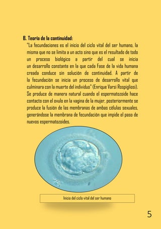 5
B. Teoría de la continuidad:
"La fecundaciones es el inicio del ciclo vital del ser humano, la
misma que no se limita a un acto sino que es el resultado de todo
un proceso biológico a partir del cual se inicia
un desarrollo constante en la que cada Fase de la vida humana
creada conduce sin solución de continuidad. A partir de
la fecundación se inicia un proceso de desarrollo vital que
culminara con la muerte del individuo" (Enrique Varsi Rospigliosi).
Se produce de manera natural cuando el espermatozoide hace
contacto con el ovulo en la vagina de la mujer, posteriormente se
produce la fusión de las membranas de ambas células sexuales,
generándose la membrana de fecundación que impide el paso de
nuevos espermatozoides.
Inicio del ciclo vital del ser humano
 