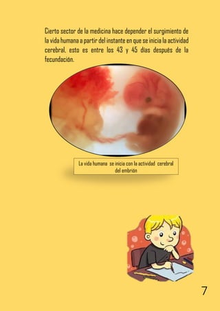 7
Cierto sector de la medicina hace depender el surgimiento de
la vidahumanaa partirdel instante enque seiniciala actividad
cerebral, esto es entre los 43 y 45 días después de la
fecundación.
La vida humana se inicia con la actividad cerebral
del embrión
 