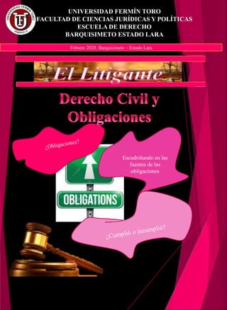 UNIVERSIDAD FERMÍN TORO
FACULTAD DE CIENCIAS JURÍDICAS Y POLÍTICAS
ESCUELA DE DERECHO
BARQUISIMETO ESTADO LARA
Febrero 2020. Barquisimeto – Estado Lara
Escudriñando en las
fuentes de las
obligaciones
 