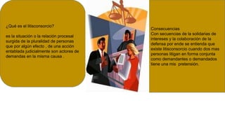 ¿Qué es el litisconsorcio?
es la situación o la relación procesal
surgida de la pluralidad de personas
que por algún efecto , de una acción
entablada judicialmente son actores de
demandas en la misma causa .
Consecuencias
Con secuencias de la solidarias de
intereses y la colaboración de la
defensa por ende se entienda que
existe litisconsorcio cuando dos mas
personas litigan en forma conjunta
como demandantes o demandados
tiene una mis pretensión.
 