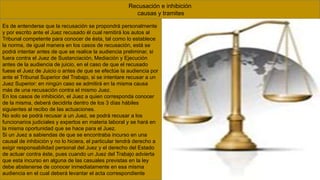 Recusación e inhibición
causas y tramites
Es de entenderse que la recusación se propondrá personalmente
y por escrito ante el Juez recusado él cual remitirá los autos al
Tribunal competente para conocer de ésta, tal como lo establece
la norma, de igual manera en los casos de recusación, está se
podrá intentar antes de que se realice la audiencia preliminar, si
fuera contra el Juez de Sustanciación, Mediación y Ejecución
antes de la audiencia de juicio, en el caso de que el recusado
fuese el Juez de Juicio o antes de que se efectúe la audiencia por
ante el Tribunal Superior del Trabajo, si se intentare recusar a un
Juez Superior: en ningún caso se admitirá en la misma causa
más de una recusación contra el mismo Juez.
En los casos de inhibición, el Juez a quien corresponda conocer
de la misma, deberá decidirla dentro de los 3 días hábiles
siguientes al recibo de las actuaciones.
No solo se podrá recusar a un Juez, se podrá recusar a los
funcionarios judiciales y expertos en materia laboral y se hará en
la misma oportunidad que se hace para el Juez.
Si un Juez a sabiendas de que se encontraba incurso en una
causal de inhibición y no lo hiciera, el particular tendrá derecho a
exigir responsabilidad personal del Juez y el derecho del Estado
de actuar contra éste, pues cuando un Juez del Trabajo advierta
que esta incurso en alguna de las casuales previstas en la ley
debe abstenerse de conocer inmediatamente en esa misma
audiencia en el cual deberá levantar el acta correspondiente
 