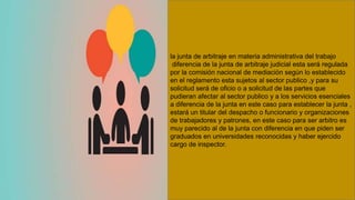 la junta de arbitraje en materia administrativa del trabajo
diferencia de la junta de arbitraje judicial esta será regulada
por la comisión nacional de mediación según lo establecido
en el reglamento esta sujetos al sector publico ,y para su
solicitud será de oficio o a solicitud de las partes que
pudieran afectar al sector publico y a los servicios esenciales
a diferencia de la junta en este caso para establecer la junta ,
estará un titular del despacho o funcionario y organizaciones
de trabajadores y patrones, en este caso para ser arbitro es
muy parecido al de la junta con diferencia en que piden ser
graduados en universidades reconocidas y haber ejercido
cargo de inspector.
 