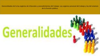 Generalidades de la ley orgánica de tribunales y procedimientos del trabajo. Ley orgánica procesal del trabajo y ley del estatuto
de la función pública.
 