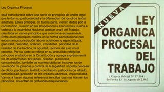 Ley Orgánica Procesal
está estructurada sobre una serie de principios de orden legal
que le dan su particularidad y la diferencian de los otros textos
adjetivos. Estos principio, en buena parte, vienen dados por la
constitución ,cuando en las Disposiciones Transitorias Cuarta.4
ordena a la Asamblea Nacional aprobar una l del Trabajo,
orientada en varios principios que menciona expresamente.
Entre estos principios citados en la norma constitucional nos
encontramos jurisdicción laboral autónoma y especializada,
gratuidad, celeridad, oralidad, inmediatez, prioridad de la
realidad de los hechos, la equidad, rectoría del juez en el
proceso. Por su parte se refleja en su articulado refleja los
principios anotados en la Constitución y agrega expresamente
los de uniformidad, brevedad, oralidad, publicidad,
concentración, también de manera tácita se incluyen los de
valoración de pruebas y control de la legalidad, impulso procesal
de oficio, preclusión, lealtad, conciliación, patrocinio de letrado,
territorialidad, prelación de los créditos laborales, imparcialidad.
Vamos a hacer algunas referencia sencillas que nos ilustren los
principios, sin entrar en profundas disquisiciones.
 