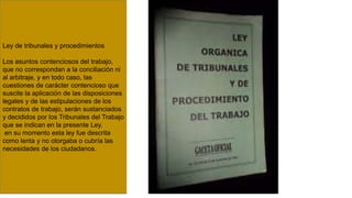 Ley de tribunales y procedimientos
Los asuntos contenciosos del trabajo,
que no correspondan a la conciliación ni
al arbitraje, y en todo caso, las
cuestiones de carácter contencioso que
suscite la aplicación de las disposiciones
legales y de las estipulaciones de los
contratos de trabajo, serán sustanciados
y decididos por los Tribunales del Trabajo
que se indican en la presente Ley.
en su momento esta ley fue descrita
como lenta y no otorgaba o cubría las
necesidades de los ciudadanos.
 