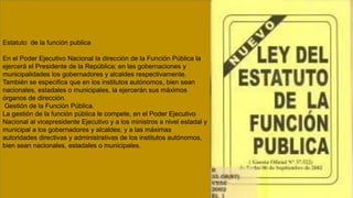 Estatuto de la función publica
En el Poder Ejecutivo Nacional la dirección de la Función Pública la
ejercerá el Presidente de la República; en las gobernaciones y
municipalidades los gobernadores y alcaldes respectivamente.
También se especifica que en los institutos autónomos, bien sean
nacionales, estadales o municipales, la ejercerán sus máximos
órganos de dirección.
Gestión de la Función Pública.
La gestión de la función pública le compete, en el Poder Ejecutivo
Nacional al vicepresidente Ejecutivo y a los ministros a nivel estadal y
municipal a los gobernadores y alcaldes; y a las máximas
autoridades directivas y administrativas de los institutos autónomos,
bien sean nacionales, estadales o municipales.
 