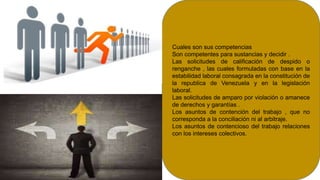 Cuales son sus competencias
Son competentes para sustancias y decidir .
Las solicitudes de calificación de despido o
renganche , las cuales formuladas con base en la
estabilidad laboral consagrada en la constitución de
la republica de Venezuela y en la legislación
laboral.
Las solicitudes de amparo por violación o amanece
de derechos y garantías .
Los asuntos de contención del trabajo , que no
corresponda a la conciliación ni al arbitraje.
Los asuntos de contencioso del trabajo relaciones
con los intereses colectivos.
 