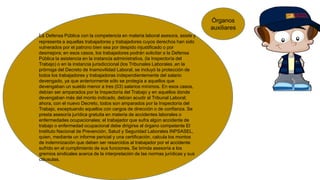 La Defensa Pública con la competencia en materia laboral asesora, asiste y
representa a aquellas trabajadoras y trabajadores cuyos derechos han sido
vulnerados por el patrono bien sea por despido injustificado o por
desmejora; en esos casos, los trabajadores podrán solicitar a la Defensa
Pública la asistencia en la instancia administrativa, (la Inspectoría del
Trabajo) o en la instancia jurisdiccional (los Tribunales Laborales ,en la
prórroga del Decreto de Inamovilidad Laboral, se incluyó la protección de
todos los trabajadores y trabajadoras independientemente del salario
devengado, ya que anteriormente sólo se protegía a aquellos que
devengaban un sueldo menor a tres (03) salarios mínimos. En esos casos,
debían ser amparados por la Inspectoría del Trabajo y en aquellos donde
devengaban más del monto indicado, debían acudir al Tribunal Laboral;
ahora, con el nuevo Decreto, todos son amparados por la Inspectoría del
Trabajo, exceptuando aquellos con cargos de dirección o de confianza. Se
presta asesoría jurídica gratuita en materia de accidentes laborales o
enfermedades ocupacionales; el trabajador que sufra algún accidente de
trabajo o enfermedad ocupacional debe dirigirse al órgano competente El
Instituto Nacional de Prevención, Salud y Seguridad Laborales INPSASEL,
quien, mediante un informe pericial y una certificación, calcula los montos
de indemnización que deben ser resarcidos al trabajador por el accidente
sufrido en el cumplimiento de sus funciones. Se brinda asesoría a los
gremios sindicales acerca de la interpretación de las normas jurídicas y sus
cláusulas.
Órganos
auxiliares
 