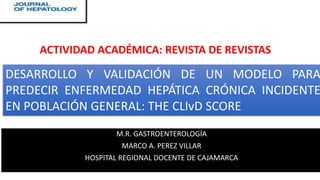 M.R. GASTROENTEROLOGÍA
MARCO A. PEREZ VILLAR
HOSPITAL REGIONAL DOCENTE DE CAJAMARCA
DESARROLLO Y VALIDACIÓN DE UN MODELO PARA
PREDECIR ENFERMEDAD HEPÁTICA CRÓNICA INCIDENTE
EN POBLACIÓN GENERAL: THE CLIvD SCORE
ACTIVIDAD ACADÉMICA: REVISTA DE REVISTAS
 