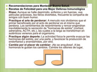  Recomendaciones para Mantener Buena Salud.
 Recetas de Felicidad para una Mejor Defensa Inmunológica
• Ríase: Aunque se halle deprimido, enfermo y sin fuerzas, vea
películas graciosas, lea libros divertidos, frecuente la compañía de
amigos con buen humor.
• Practique el arte de perdonar: A menudo nos olvidamos que el
primer beneficiado por el acto de perdonar es el mismo que
perdona. Los sentimientos de resentimiento y rencor engendran
inevitablemente la secreción de "hormanas de estrés" (cortisol,
adrenalina, ACTH, etc.), las cuales a la larga se transforman en
auténticos venenos para el organismo.
• Practique algún deporte: La actividad física le permite evacuar las
hormonas del estrés, por una parte, y favorecer la producción de
endorfiansd y anandamidas, por otra.
• Cambie por el placer de cambiar: ¡No se anquilose!. A las
hormonas le gustan los cambios. Cambie los sillones de lugar,
 
