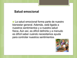 Salud emocional
 La salud emocional forma parte de nuestro
bienestar general. Además, está ligada a
nuestros sentimientos y a nuestra salud
física. Aún así, es difícil definirla y a menudo
es difícil saber cuándo necesitamos ayuda
para controlar nuestros sentimientos.
 