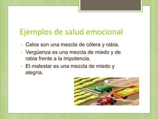Ejemplos de salud emocional
• Celos son una mezcla de cólera y rabia.
• Vergüenza es una mezcla de miedo y de
rabia frente a la impotencia.
• El malestar es una mezcla de miedo y
alegría.
 