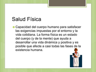 Salud Física
 Capacidad del cuerpo humano para satisfacer
las exigencias impuestas por el entorno y la
vida cotidiana. La forma física es un estado
del cuerpo (y de la mente) que ayuda a
desarrollar una vida dinámica y positiva y es
posible que afecte a casi todas las fases de la
existencia humana.
 