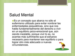 Salud Mental
Es un concepto que abarca no sólo el
eufemismo utilizado para evitar nombrar las
enfermedades psiquiátricas, sino que nos
habla fundamentalmente del derecho a vivir
en un equilibrio psico-emocional que, aún
siendo inestable, porque vivir lo es, no
acarree más sufrimiento que el esfuerzo
necesario para mantener ese equilibrio o para
lograr otro más adecuado a nuevas
circunstancias.
 
