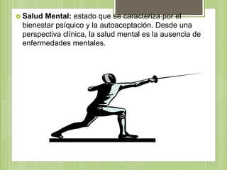  Salud Mental: estado que se caracteriza por el
bienestar psíquico y la autoaceptación. Desde una
perspectiva clínica, la salud mental es la ausencia de
enfermedades mentales.
 