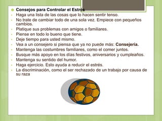  Consejos para Controlar el Estrés
• Haga una lista de las cosas que lo hacen sentir tenso.
• No trate de cambiar todo de una sola vez. Empiece con pequeños
cambios.
• Platique sus problemas con amigos o familiares.
• Piense en todo lo bueno que tiene.
• Deje tiempo para usted mismo.
• Vea a un consejero si piensa que ya no puede más: Consejería.
• Mantenga las costumbres familiares, como el comer juntos.
• Busque más apoyo en los días festivos, aniversarios y cumpleaños.
• Mantenga su sentido del humor.
• Haga ejercicio. Esto ayuda a reducir el estrés.
• La discriminación, como el ser rechazado de un trabajo por causa de
su raza
 