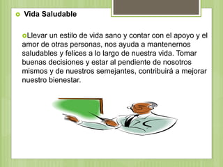  Vida Saludable
Llevar un estilo de vida sano y contar con el apoyo y el
amor de otras personas, nos ayuda a mantenernos
saludables y felices a lo largo de nuestra vida. Tomar
buenas decisiones y estar al pendiente de nosotros
mismos y de nuestros semejantes, contribuirá a mejorar
nuestro bienestar.
 
