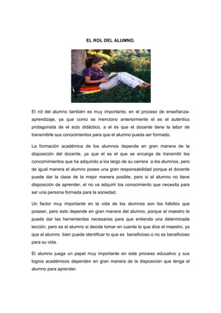 EL ROL DEL ALUMNO.




El rol del alumno también es muy importante, en el proceso de enseñanza-
aprendizaje, ya que como se menciono anteriormente el es el autentico
protagonista de el acto didáctico, a el es que el docente tiene la labor de
transmitirle sus conocimientos para que el alumno pueda ser formado.

La formación académica de los alumnos depende en gran manera de la
disposición del docente, ya que el es el que se encarga de transmitir los
concomimientos que ha adquirido a los largo de su carrera a los alumnos, pero
de igual manera el alumno posee una gran responsabilidad porque el docente
puede dar la clase de la mejor manera posible, pero si el alumno no tiene
disposición de aprender, el no va adquirir los conocimiento que necesita para
ser una persona formada para la sociedad.

Un factor muy importante en la vida de los alumnos son los hábitos que
posean, pero esto depende en gran manera del alumno, porque el maestro le
puede dar las herramientas necesarias para que entienda una determinada
lección, pero es el alumno si decide tomar en cuenta lo que dice el maestro, ya
que el alumno bien puede identificar lo que es beneficioso o no es beneficioso
para su vida.

El alumno juega un papel muy importante en este proceso educativo y sus
logros académicos dependen en gran manera de la disposición que tenga el
alumno para aprender.
 