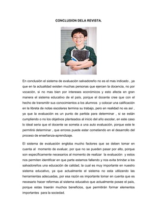 CONCLUSION DELA REVISTA.




En conclusión el sistema de evaluación salvadoreño no es el mas indicado , ya
que en la actualidad existen muchas personas que ejercen la docencia, no por
vocación, si no mas bien por intereses económicos y esto afecta en gran
manera el sistema educativo de el país, porque el docente cree que con el
hecho de transmitir sus conocimientos a los alumnos y colocar una calificación
en la libreta de notas escolares termina su trabajo, pero en realidad no es así ,
ya que la evaluación es un punto de partida para determinar , si se están
cumpliendo o no los objetivos planteados al inicio del año escolar, en este caso
lo ideal seria que el docente se someta a una auto evaluación, porque este le
permitirá determinar , que errores puede estar cometiendo en el desarrollo del
proceso de enseñanza-aprendizaje.

El sistema de evaluación engloba mucho factores que se deben tomar en
cuenta al momento de evaluar, por que no se pueden pasar por alto, porque
son específicamente necesarios al momento de realizar la evaluación y estos
nos permiten identificar en que parte estamos fallando y nos evita brindar a los
salvadoreños una educación de calidad, la cual es muy importante en nuestro
sistema educativo, ya que actualmente el sistema no esta utilizando las
herramientas adecuadas, por esa razón es importante tomar en cuenta que es
necesario hacer reformas al sistema educativo que actualmente posee el país,
porque estas traerán muchos beneficios, que permitirán formar elementos
importantes para la sociedad.
 