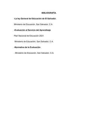 BIBLIOGRAFÍA.

-La ley General de Educación de El Salvador.

Ministerio de Educación, San Salvador, C.A.

-Evaluación al Servicio del Aprendizaje

Plan Nacional de Educación 2021.

Ministerio de Educación, San Salvador, C.A.

-Normativa de la Evaluación

. Ministerio de Educación, San Salvador, C.A.
 