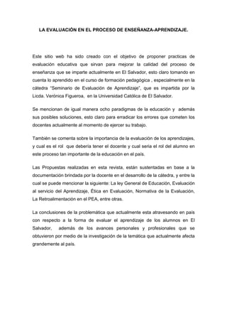 LA EVALUACIÓN EN EL PROCESO DE ENSEÑANZA-APRENDIZAJE.




Este sitio web ha sido creado con el objetivo de proponer practicas de
evaluación educativa que sirvan para mejorar la calidad del proceso de
enseñanza que se imparte actualmente en El Salvador, esto claro tomando en
cuenta lo aprendido en el curso de formación pedagógica , especialmente en la
cátedra “Seminario de Evaluación de Aprendizaje”, que es impartida por la
Licda. Verónica Figueroa, en la Universidad Católica de El Salvador.

Se mencionan de igual manera ocho paradigmas de la educación y además
sus posibles soluciones, esto claro para erradicar los errores que cometen los
docentes actualmente al momento de ejercer su trabajo.

También se comenta sobre la importancia de la evaluación de los aprendizajes,
y cual es el rol que debería tener el docente y cual seria el rol del alumno en
este proceso tan importante de la educación en el país.

Las Propuestas realizadas en esta revista, están sustentadas en base a la
documentación brindada por la docente en el desarrollo de la cátedra, y entre la
cual se puede mencionar la siguiente: La ley General de Educación, Evaluación
al servicio del Aprendizaje, Ética en Evaluación, Normativa de la Evaluación,
La Retroalimentación en el PEA, entre otras.

La conclusiones de la problemática que actualmente esta atravesando en país
con respecto a la forma de evaluar el aprendizaje de los alumnos en El
Salvador,   además de los avances personales y profesionales que se
obtuvieron por medio de la investigación de la temática que actualmente afecta
grandemente al país.
 