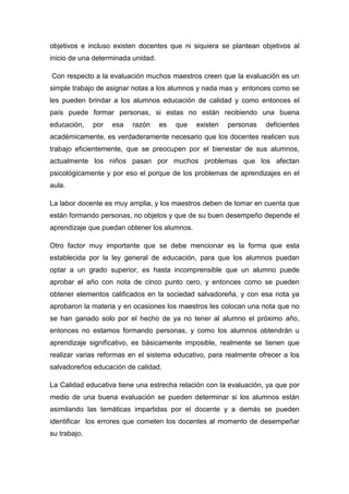 objetivos e incluso existen docentes que ni siquiera se plantean objetivos al
inicio de una determinada unidad.

Con respecto a la evaluación muchos maestros creen que la evaluación es un
simple trabajo de asignar notas a los alumnos y nada mas y entonces como se
les pueden brindar a los alumnos educación de calidad y como entonces el
país puede formar personas, si estas no están recibiendo una buena
educación,    por   esa   razón     es   que   existen   personas   deficientes
académicamente, es verdaderamente necesario que los docentes realicen sus
trabajo eficientemente, que se preocupen por el bienestar de sus alumnos,
actualmente los niños pasan por muchos problemas que los afectan
psicológicamente y por eso el porque de los problemas de aprendizajes en el
aula.

La labor docente es muy amplia, y los maestros deben de tomar en cuenta que
están formando personas, no objetos y que de su buen desempeño depende el
aprendizaje que puedan obtener los alumnos.

Otro factor muy importante que se debe mencionar es la forma que esta
establecida por la ley general de educación, para que los alumnos puedan
optar a un grado superior, es hasta incomprensible que un alumno puede
aprobar el año con nota de cinco punto cero, y entonces como se pueden
obtener elementos calificados en la sociedad salvadoreña, y con esa nota ya
aprobaron la materia y en ocasiones los maestros les colocan una nota que no
se han ganado solo por el hecho de ya no tener al alumno el próximo año,
entonces no estamos formando personas, y como los alumnos obtendrán u
aprendizaje significativo, es básicamente imposible, realmente se tienen que
realizar varias reformas en el sistema educativo, para realmente ofrecer a los
salvadoreños educación de calidad.

La Calidad educativa tiene una estrecha relación con la evaluación, ya que por
medio de una buena evaluación se pueden determinar si los alumnos están
asimilando las temáticas impartidas por el docente y a demás se pueden
identificar los errores que cometen los docentes al momento de desempeñar
su trabajo.
 