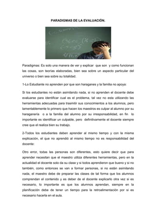 PARADIGMAS DE LA EVALUACIÓN.




Paradigmas: Es solo una manera de ver y explicar que son y como funcionan
las cosas, son teorías elaboradas, bien sea sobre un aspecto particular del
universo o bien sea sobre su totalidad.

1-Lo Estudiante no aprenden por que son haraganes y la familia no apoya:

Si los estudiantes no están asimilando nada, si no aprenden el docente debe
evaluarse para identificar cual es el problema, tal vez no esta utilizando las
herramientas adecuadas para trasmitir sus conocimientos a los alumnos, pero
lamentablemente lo primero que hacen los maestros es culpar al alumno por su
haraganería    o a la familia del alumno por su irresponsabilidad, en fin    lo
importante es identificar un culpable, pero definitivamente el docente siempre
cree que el realiza bien su trabajo.

2-Todos los estudiantes deben aprender al mismo tiempo y con la misma
explicación, el que no aprendió al mismo tiempo no es responsabilidad del
docente:

Otro error, todas las personas son diferentes, esto quiere decir que para
aprender necesitan que el maestro utiliza diferentes herramientas, pero en la
actualidad el docente solo da su clase y si todos aprendieron que bueno y si no
también, como entonces se van a formar personas, si no están asimilando
nada, el maestro debe de preparar las clases de tal forma que los alumnos
comprendan el contenido y es deber de el docente explicarlo otra vez si es
necesario, lo importante es que los alumnos aprendan, siempre en la
planificación debe de tener un tiempo para la retroalimentación por si es
necesario hacerla en el aula.
 