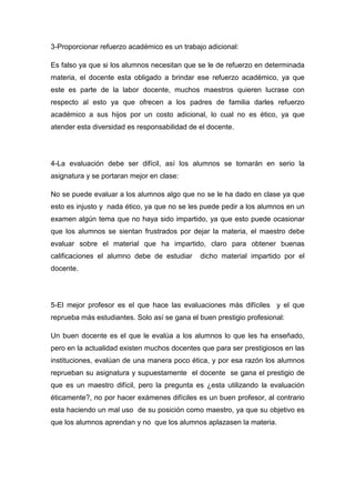 3-Proporcionar refuerzo académico es un trabajo adicional:

Es falso ya que si los alumnos necesitan que se le de refuerzo en determinada
materia, el docente esta obligado a brindar ese refuerzo académico, ya que
este es parte de la labor docente, muchos maestros quieren lucrase con
respecto al esto ya que ofrecen a los padres de familia darles refuerzo
académico a sus hijos por un costo adicional, lo cual no es ético, ya que
atender esta diversidad es responsabilidad de el docente.




4-La evaluación debe ser difícil, así los alumnos se tomarán en serio la
asignatura y se portaran mejor en clase:

No se puede evaluar a los alumnos algo que no se le ha dado en clase ya que
esto es injusto y nada ético, ya que no se les puede pedir a los alumnos en un
examen algún tema que no haya sido impartido, ya que esto puede ocasionar
que los alumnos se sientan frustrados por dejar la materia, el maestro debe
evaluar sobre el material que ha impartido, claro para obtener buenas
calificaciones el alumno debe de estudiar     dicho material impartido por el
docente.




5-El mejor profesor es el que hace las evaluaciones más difíciles y el que
reprueba más estudiantes. Solo así se gana el buen prestigio profesional:

Un buen docente es el que le evalúa a los alumnos lo que les ha enseñado,
pero en la actualidad existen muchos docentes que para ser prestigiosos en las
instituciones, evalúan de una manera poco ética, y por esa razón los alumnos
reprueban su asignatura y supuestamente el docente se gana el prestigio de
que es un maestro difícil, pero la pregunta es ¿esta utilizando la evaluación
éticamente?, no por hacer exámenes difíciles es un buen profesor, al contrario
esta haciendo un mal uso de su posición como maestro, ya que su objetivo es
que los alumnos aprendan y no que los alumnos aplazasen la materia.
 