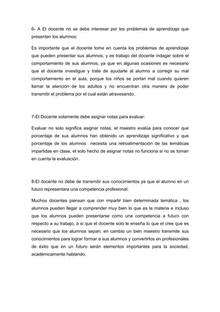 6- A El docente no se debe interesar por los problemas de aprendizaje que
presentan los alumnos:

Es importante que el docente tome en cuenta los problemas de aprendizaje
que pueden presentar sus alumnos, y es trabajo del docente indagar sobre el
comportamiento de sus alumnos, ya que en algunas ocasiones es necesario
que el docente investigue y trate de ayudarle al alumno a corregir su mal
comportamiento en el aula, porque los niños se portan mal cuando quieren
llamar la atención de los adultos y no encuentran otra manera de poder
transmitir el problema por el cual están atravesando.




7-El Docente solamente debe asignar notas para evaluar:

Evaluar no solo significa asignar notas, el maestro evalúa para conocer que
porcentaje de sus alumnos han obtenido un aprendizaje significativo y que
porcentaje de los alumnos necesita una retroalimentación de las temáticas
impartidas en clase, el solo hecho de asignar notas no funciona si no se toman
en cuenta la evaluación.




8-El docente no debe de transmitir sus conocimientos ya que el alumno en un
futuro representara una competencia profesional:

Muchos docentes piensan que con impartir bien determinada temática , los
alumnos pueden llegar a comprender muy bien lo que es la materia e incluso
que los alumnos pueden presentarse como una competencia a futuro con
respecto a su trabajo, a si que el docente solo le enseña lo que el cree que es
necesario que los alumnos sepan; en cambio un bien maestro transmite sus
conocimientos para lograr formar a sus alumnos y convertirlos en profesionales
de éxito que en un futuro serán elementos importantes para la sociedad,
académicamente hablando.
 