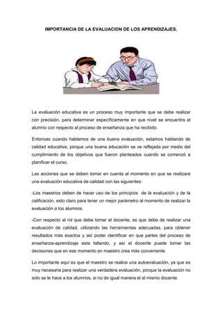 IMPORTANCIA DE LA EVALUACION DE LOS APRENDIZAJES.




La evaluación educativa es un proceso muy importante que se debe realizar
con precisión, para determinar específicamente en que nivel se encuentra el
alumno con respecto al proceso de enseñanza que ha recibido.

Entonces cuando hablamos de una buena evaluación, estamos hablando de
calidad educativa, porque una buena educación se ve reflejada por medio del
cumplimiento de los objetivos que fueron planteados cuando se comenzó a
planificar el curso.

Las acciones que se deben tomar en cuenta al momento en que se realizara
una evaluación educativa de calidad con las siguientes:

-Los maestros deben de hacer uso de los principios de la evaluación y de la
calificación, esto claro para tener un mejor parámetro al momento de realizar la
evaluación a los alumnos.

-Con respecto al rol que debe tomar el docente, es que debe de realizar una
evaluación de calidad, utilizando las herramientas adecuadas, para obtener
resultados más exactos y así poder identificar en que partes del proceso de
enseñanza-aprendizaje esta fallando, y así el docente puede tomar las
decisiones que en ese momento en maestro crea más conveniente.

Lo importante aquí es que el maestro se realice una autoevaluación, ya que es
muy necesaria para realizar una verdadera evaluación, porque la evaluación no
solo se le hace a los alumnos, si no de igual manera el al mismo docente.
 