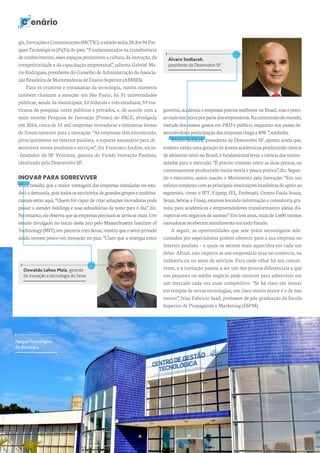 10 revista desenvolvesp
C enário
Álvaro Sedlacek,
presidente da Desenvolve SP
governo,academiaeempresasprecisamelhorarnoBrasil,masépreci-
somaisiniciativaporpartedosempresários.Nacontramãodomundo,
metade dos nossos gastos em P&D é público, enquanto nos países de-
senvolvidosaparticipaçãodasempresaschegaa80%”,sublinha.
Álvaro Sedlacek, presidente da Desenvolve SP, aponta ainda que,
embora exista uma geração de jovens acadêmicos produzindo ciência
dealtíssimonívelnoBrasil,éfundamentallevaraciênciadasuniver-
sidades para o mercado. “É preciso conexão entre as duas pontas, ou
continuaremos produzindo muita teoria e pouca prática”, diz. Segun-
do o executivo, assim nasceu o Movimento pela Inovação: “Em um
esforçoconjuntocomasprincipaisinstituiçõesbrasileirasdeapoioao
segmento, como o IPT, Fapesp, IEL, Embrapii, Centro Paula Souza,
Senai, Sebrae e Finep, estamos levando informação e consultoria gra-
tuita para acadêmicos e empreendedores transformarem ideias dis-
ruptivas em negócios de sucesso”. Em três anos, mais de 1.600 mentes
inovadorasreceberamatendimentoemtodoEstado.
A seguir, as oportunidades que sete polos tecnológicos sele-
cionados por especialistas podem oferecer para a sua empresa no
interior paulista – e quais os setores mais aquecidos em cada um
deles. Afinal, não importa se um empresário atua no comércio, na
indústria ou no setor de serviços. Para onde olhar há um concor-
rente, e a inovação passou a ser um dos poucos diferenciais a que
um pequeno ou médio negócio pode recorrer para sobreviver em
um mercado cada vez mais competitivo. “Se há risco em inovar
em tempos de novas tecnologias, um risco muito maior é o de não
inovar”, frisa Fabrício Saad, professor de pós-graduação da Escola
Superior de Propaganda e Marketing (ESPM).
Oswaldo Lahos Maia, gerente
de inovação e tecnologia do Senai
gia,InovaçõeseComunicações(MCTIC),oestadosedia28dos94Par-
ques Tecnológicos (PqTs) do país. “Fundamentados na transferência
de conhecimento, esses espaços promovem a cultura da inovação, da
competitividade e da capacitação empresarial”, salienta Gabriel Ma-
rioRodrigues,presidentedoConselhodeAdministraçãoda Associa-
çãoBrasileiradeMantenedorasdeEnsinoSuperior(ABMES).
Para os criativos e entusiastas da tecnologia, outros números
também chamam a atenção: em São Paulo, há 31 universidades
públicas, sendo 16 municipais, 12 federais e três estaduais; 59 ins-
titutos de pesquisa, entre públicos e privados, e, de acordo com a
mais recente Pesquisa de Inovação (Pintec) do IBGE, divulgada
em 2016, cerca de 15 mil empresas inovadoras e inúmeras fontes
de financiamento para a inovação. “As empresas têm encontrado,
principalmente no interior paulista, o suporte necessário para de-
senvolver novos produtos e serviços”, diz Francisco Jardim, sócio-
-fundador da SP Ventures, gestora do Fundo Inovação Paulista,
idealizado pela Desenvolve SP.
INOVAR PARA SOBREVIVER
Maia ressalta que a maior vantagem das empresas instaladas no esta-
doéademanda,poistodososescritóriosdegrandesgruposemultina-
cionais estão aqui. “Quem for capaz de criar soluções inovadoras pode
passar a atender holdings e suas subsidiárias da noite para o dia”, diz.
Noentanto,eleobservaqueasempresasprecisamsearriscarmais.Um
estudo divulgado no início deste ano pelo Massachusetts Institute of
Technology (MIT), em parceria com Senai, mostra que o setor privado
ainda investe pouco em inovação no país. “Claro que a sinergia entre
Parque Tecnológico
de Botucatu
 
