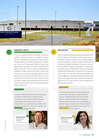 G
Débora Colombi,
CEO da BPI
Genotyping
revista desenvolvesp 13
BOTUCATU
Com11empresasresidenteseoutras10incubadas,oPar-
que Tecnológico de Botucatu é um dos mais novos cre-
denciados no estado, contando com um sólido complexo
educacional ligado à Unesp: Faculdade de Medicina de
Botucatu, Faculdade de Medicina Veterinária e Zootec-
nia, Faculdade de Ciências Agronômicas e Instituto de
Biociências, além do Hospital das Clínicas da Faculdade
de Medicina de Botucatu e de uma Fatec. O ecossistema
conta ainda com uma forte liderança tecnológica por
meiodegigantescomoEmbraer,Eucatex,DuratexeCaio
Induscar. O parque possui três clusters: um de biotecno-
logia, um de T.I e outro focado no setor aeroespacial, em
parceriacomaEmbraer.
Eloisa Kronka,
fundadora da
Al Sukkar
RIBEIRÃO PRETO
É um dos melhores polos de inovação do interior
paulista. O Supera Parque, por exemplo, é respon-
sável por impulsionar startups, tanto que em pouco
tempo de vida sua incubadora já graduou 24 empre-
sas e hoje tem 74 instaladas. Ribeirão Preto reúne
ainda clusters de saúde e de software à Faculdade de
MedicinadaUSP.“Temosmaisdecemfabricantesde
softwares na região nas áreas de saúde, varejo e para
serviços como emissão de passagens aéreas”, pontua
Eduardo Cicconi, gerente do Supera. Neste ano, com
a formação de um novo cluster, este focado no setor
cervejeiro, surgem oportunidades para inovação nas
artes da fermentação ou desenvolvimento de equipa-
mentos industriais.
QUEM JÁ FEZ
A startup Al Sukkar desenvolveu uma tecnologia capaz
de identificar contaminantes no etanol de forma
mais rápida e precisa, gerando redução de despesas
e maximização de lucros para usinas. “Estamos
transformando nosso conhecimento em produto. Não
basta ter uma ideia, tem de colocá-la no mercado”, diz
Eloisa Kronka, fundadora da empresa.
QUEM JÁ FEZ
A BPI-Genotyping, laboratório de biotecnologia, está
revolucionando o agronegócio ao ajudar produtores
a manter a qualidade da lavoura por meio de análise
genética. “Nossa tecnologia é capaz de identificar e
quantificar doenças do campo, como a porcentagem de
bactérias e fungos, e avaliar como o microbioma do solo
muda em resposta ao tratamento de uma lavoura”, diz
Débora Colombi, CEO da empresa.
F
Foto:
Ricardo
Benichio.
 