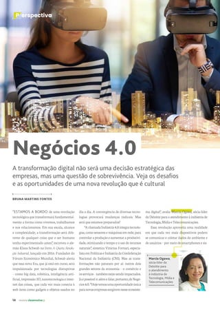14 revista desenvolvesp
P erspectiva
Negócios 4.0
A transformação digital não será uma decisão estratégica das
empresas, mas uma questão de sobrevivência. Veja os desafios
e as oportunidades de uma nova revolução que é cultural
BRUNA MARTINS FONTES
Marcia Ogawa,
sócia-líder da
Deloitte para
o atendimento
à indústria de
Tecnologia, Mídia e
Telecomunicações
“ESTAMOS A BORDO de uma revolução
tecnológicaquetransformaráfundamental-
mente a forma como vivemos, trabalhamos
e nos relacionamos. Em sua escala, alcance
e complexidade, a transformação será dife-
rente de qualquer coisa que o ser humano
tenha experimentado antes”, escreveu o ale-
mão Klaus Schwab no livro A Quarta Revolu-
ção Industrial, lançado em 2016. Fundador do
Fórum Econômico Mundial, Schwab alerta
que essa nova Era, que já está em curso, será
impulsionada por tecnologias disruptivas
– como big data, robótica, inteligência arti-
ficial,impressão3D,nanotecnologiaeinter-
net das coisas, que cada vez mais conecta à
web itens como gadgets e objetos usados no
dia a dia. A convergência de diversas tecno-
logias provocará mudanças radicais. Mas
será que estamos preparados?
“AchamadaIndústria4.0integratecnolo-
gias, como sensores e máquinas em rede, para
controlar aproduçãoeaumentaraprodutivi-
dade, otimizando o tempo e o uso de recursos
naturais”, sintetiza Vinícius Fornari, especia-
listaemPolíticaseIndústriadaConfederação
Nacional da Indústria (CNI). Mas as trans-
formações não pararam por aí: outros dois
grandes setores da economia – o comércio e
osserviços–tambémestãosendoimpactados.
Jáépossíveliralémefalar,portanto,deNegó-
cios4.0.“Hojetemosumaoportunidadeúnica
paranovasempresassurgiremnesseecossiste-
ma digital”, avalia Marcia Ogawa, sócia-líder
daDeloitteparaoatendimentoàindústriade
Tecnologia,MídiaeTelecomunicações.
Essa revolução aproveita uma realidade
em que cada vez mais dispositivos podem
se comunicar e coletar dados do ambiente e
de usuários – por meio de smartphones e sis-
 