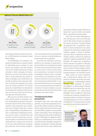 16 revista desenvolvesp
P erspectiva
vo em um ambiente 4.0, não se pode perder
de vista o aumento da produtividade, po-
rém sem descuidar da qualidade.
De acordo com a Endeavor, na área far-
macêutica, por exemplo, há espaço para o
desenvolvimento de tecnologias de análise
em temporeal,consumindomenosreagen-
tes, mão de obra e outros recursos, assim
como automatizar o processo de controle
de qualidade, análise de riscos e investiga-
ção de desvios, que atualmente são essen-
cialmente manuais. No caso dos alimentos,
uma das principais oportunidades é o ras-
treamento de produtos para os consumido-
res. Se uma das promessas do 4.0 também é
economizar recursos energéticos, isso pas-
sa ainda pela escolha de fontes alternativas
de energia, como solar e eólica.
TECNOLOGIAS MAIS
ACESSÍVEIS
Tecnologias antes muito caras estão mais
acessíveis. As primeiras impressoras 3D cus-
tavam US$ 1 milhão na década de 1990, mas
hoje há modelos fabricados no Brasil vendi-
dos a R$ 4.500 que ajudam a fazer protótipos
e peças customizadas. Outra tecnologia que
vem se popularizando e pode ser aplicada ao
varejo é o RFID (sigla em inglês para identi-
ficação por radiofrequência). Com sensores
nas portas de lojas e de galpões e etiquetas in-
teligentes nos produtos, o sistema sabe quais
e quantos itens entram e saem. Quando uma
Bernardo Silva,
presidente da
Associação Brasileira
de Biotecnologia
Industrial (ABBI)
presas especializadas em prestar esse servi-
ço no B2B (business-to-business)”, analisa
Marcia Ogawa.
As possibilidades são múltiplas. Em-
presas já estabelecidas, no entanto, podem
ter dificuldades para se adaptar. É o que
mostra uma pesquisa feita pela Deloitte
com mais de 1.600 executivos de 19 países,
incluindo o Brasil, divulgada em janeiro.
Menos de um quarto dos líderes ouvidos
disse se sentir preparado para aplicar so-
luções tecnológicas que transformem seu
modelo de negócio, assim como para traba-
lhar de forma mais integrada com outros
atores da cadeira produtiva. De maneira
geral, eles compreendem conceitualmente
as alterações que o ambiente 4.0 provocará,
mas não têm uma visão clara de como de-
vem agir para se beneficiar disso.
Mas por que é tão difícil mudar? A pri-
meira grande quebra de paradigma, aler-
tam os especialistas, é que essa é uma trans-
formação cultural. Na economia clássica, a
empresa é mais importante que o ecossis-
tema, mas na digital ambos têm o mesmo
peso. O empreendedor Tiago Mattos, futu-
rista e colaborador da Singularity Univer-
sity, que tem a Nasa e o Google entre seus
parceiros, vai além: acredita que, na econo-
mia pós-digital, o ecossistema será até mais
importante que a empresa. De uma forma
ou de outra, será fundamental se adequar
para sobreviver. Para se manter competiti-
IMPACTOS DA INDÚSTRIA 4.0
de diminuição do
consumo de energia
de aumento na
eficiência do trabalho
Fonte: McKinsey.
10% a 20% 10% a 25%
10% a 40%
de redução do custo
de manutenção
caixachegaaoestoque,épossíveldetectarem
tempo real o que ela contém, sem precisar
abri-la,oquepermitecontrolarperdas.
Fazer bom uso dessas tecnologias, po-
rém, não basta para entrar na era dos negó-
cios 4.0. Não dá para investir nas máquinas
sem pensar nas pessoas. “O grande desafio
das empresas, hoje, é a mudança de menta-
lidade. É preciso desenvolver uma cultura
corporativa de visão aberta, preparada para
mudanças rápidas, e treinar os profissio-
nais para cultivar competências como cria-
tividade, empatia, resolução de problemas,
resiliência e espírito empreendedor”, avalia
Schroeder. Ele ressalta que as pequenas e
médias empresas não podem se descuidar,
especialmentenoquedizrespeitoaoatendi-
mento ao cliente. “Comece pequeno, experi-
mentando uma tecnologia, adaptando-a ao
processo produtivo, e vá crescendo”, orienta.
Neste cenário de tantas transforma-
ções, o Brasil precisa explorar todo o seu
potencial. “Podemos aproveitar uma vanta-
gem competitiva: a biotecnologia”, salienta
Bernardo Silva, presidente da Associa-
ção Brasileira de Biotecnologia Industrial
(ABBI). O país tem recursos para usar bio-
massa proveniente da cana-de-açúcar,
poupando fontes energéticas tradicionais,
e enzimas que otimizam a produção de ali-
mentos, cosméticos e produtos de limpeza.
“A biotecnologia está no cerne da indústria
4.0”, frisa Silva. “Temos que priorizar nichos
que já nos oferecem soluções aplicáveis”.
 
