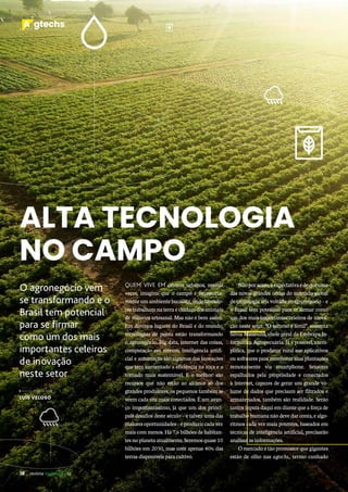 18 revista desenvolvesp
A gtechs
18 revista desenvolvesp
A gtechs
ALTA TECNOLOGIA
NO CAMPO
QUEM VIVE EM centros urbanos, muitas
vezes, imagina que o campo é necessaria-
mente um ambiente bucólico, onde lavrado-
res trabalham na terra e cuidam dos animais
de maneira artesanal. Mas não é bem assim.
Em diversos lugares do Brasil e do mundo,
tecnologias de ponta estão transformando
o agronegócio. Big data, internet das coisas,
computação em nuvem, inteligência artifi-
cial e automação são algumas das inovações
que têm aumentado a eficiência na roça e a
tornado mais sustentável. E o melhor: são
recursos que não estão ao alcance só dos
grandes produtores, os pequenos também se
veem cada vez mais conectados. É um avan-
ço importantíssimo, já que um dos princi-
pais desafios deste século – e talvez uma das
maioresoportunidades–éproduzircadavez
mais com menos. Há 7,6 bilhões de habitan-
tesnoplanetaatualmente.Seremosquase10
bilhões em 2050, mas com apenas 40% das
terras disponíveis para cultivo.
O agronegócio vem
se transformando e o
Brasil tem potencial
para se firmar
como um dos mais
importantes celeiros
de inovação
neste setor
LUÍS VELOSO
Nãoporacaso,aexpectativaédequeuma
das novas grandes ondas do mercado global
de tecnologia seja voltada ao agronegócio – e
o Brasil tem potencial para se firmar como
um dos mais importantes celeiros de inova-
ção neste setor. “O terreno é fértil”, sustenta
Silvia Massruhá, chefe-geral da Embrapa In-
formática Agropecuária. Já é possível, exem-
plifica, que o produtor rural use aplicativos
ou softwares para monitorar suas plantações
remotamente via smartphone. Sensores
espalhados pela propriedade e conectados
à internet, capazes de gerar um grande vo-
lume de dados que precisam ser filtrados e
armazenados, também são realidade. Serão
tantos inputs daqui em diante que a força de
trabalho humana não deve dar conta, e algo-
ritmos cada vez mais potentes, baseados em
técnicas de inteligência artificial, precisarão
analisar as informações.
O mercado é tão promissor que gigantes
estão de olho nas agtechs, termo cunhado
 