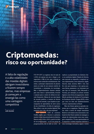 20 revista desenvolvesp
F inanças
A falta de regulação
e a alta volatilidade
das moedas digitais
obrigam investidores
a ficarem sempre
alertas, mas empresas
já começam a
enxergá-las como
uma vantagem
competitiva
LUÍS VELOSO
Criptomoedas:
risco ou oportunidade?
replicar as propriedades do dinheiro físi-
co no ambiente digital. Depois do bitcoin,
esse mercado se expandiu e surgiram ou-
tras criptomoedas, como ethereum, ripple,
litecoin, dash, monero, NEO e iota. Isso
fez com que empresas, e não apenas pes-
soas físicas, passassem a se interessar por
esse tipo de transação. Dell, Microsoft e
Tecnisa, por exemplo, já aceitam moedas
digitais como forma de pagamento. André
Miceli, professor de Gestão de Tecnologias
da Fundação Getulio Vargas (FGV), conta
que cerca de dois mil estabelecimentos
aceitam criptomoedas no Brasil.
Mas não foram apenas as grandes em-
presas que se engajaram. Negócios meno-
res, como a marca de roupas masculinas
Reserva e até mesmo uma marcenaria e um
hostel de São Paulo também já enxergam a
adoção de criptomoedas como uma vanta-
gem competitiva. “É uma oportunidade de
as pequenas e médias empresas aderirem a
uma tecnologia inovadora, segura e terem
FOI EM 2017, ao registrar alta de mais de
1.300% em apenas um ano e chegar a ser
negociado a US$ 62.564, que o bitcoin se
tornou mais conhecido mundialmente. Até
então, a principal criptomoeda do planeta
estava no radar de um número restrito de
investidores e entusiastas da tecnologia.
Mas a hipervalorização chamou atenção
para seus riscos e oportunidades, levando
o assunto para o centro do debate do mer-
cado financeiro. Menos de um mês depois
do recorde positivo, a cotação do bitcoin
caiu mais da metade, o que ampliou as pre-
ocupações de especialistas do setor acerca
da sua volatilidade e da falta de regulação.
Mas, afinal, o que são moedas digitais? Elas
mexerão com o dia a dia das empresas?
Guto Schiavon, COO da corretora
FoxBit, explica que o bitcoin é a primeira
moeda virtual descentralizada da história.
Nasceu entre 2008 e 2009, a partir da ideia
de um programador – ou de um grupo de
programadores, não se sabe ao certo – de
 