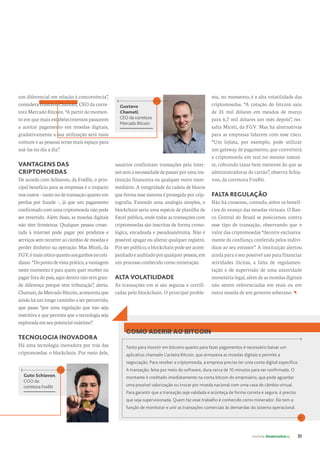 revista desenvolvesp 21
ma, no momento, é a alta volatilidade das
criptomoedas. “A cotação do bitcoin saiu
de 21 mil dólares em meados de março
para 6,7 mil dólares um mês depois”, res-
salta Miceli, da FGV. Mas há alternativas
para as empresas lidarem com esse risco.
“Um lojista, por exemplo, pode utilizar
um gateway de pagamento, que converterá
a criptomoeda em real no mesmo instan-
te, cobrando taxas bem menores do que as
administradoras de cartão”, observa Schia-
von, da corretora FoxBit.
FALTA REGULAÇÃO
Não há consenso, contudo, sobre os benefí-
cios do avanço das moedas virtuais. O Ban-
co Central do Brasil se posicionou contra
esse tipo de transação, observando que o
valor das criptomoedas “decorre exclusiva-
mente da confiança conferida pelos indiví-
duos ao seu emissor”. A instituição alertou
ainda para o seu possível uso para financiar
atividades ilícitas, a falta de regulamen-
tação e de supervisão de uma autoridade
monetária legal, além de as moedas digitais
não serem referenciadas em reais ou em
outra moeda de um governo soberano.
Gustavo
Chamati,
CEO da corretora
Mercado Bitcoin
usuários confirmam transações pela inter-
netsemanecessidadedepassarporumains-
tituição financeira ou qualquer outro inter-
mediário. A integridade da cadeia de blocos
que forma esse sistema é protegida por crip-
tografia. Fazendo uma analogia simples, o
blockchain seria uma espécie de planilha de
Excel pública, onde todas as transações com
criptomoedas são inscritas de forma crono-
lógica, encadeada e pseudoanônima. Não é
possível apagar ou alterar qualquer registro.
Porserpúblico,oblockchainpodeseracom-
panhadoeauditadoporqualquerpessoa,em
um processo conhecido como mineração.
ALTA VOLATILIDADE
As transações em si são seguras e certifi-
cadas pelo blockchain. O principal proble-
Guto Schiavon,
COO da
corretora FoxBit
COMO ADERIR AO BITCOIN
Tanto para investir em bitcoins quanto para fazer pagamentos é necessário baixar um
aplicativo chamado Carteira Bitcoin, que armazena as moedas digitais e permite a
negociação. Para receber a criptomoeda, a empresa precisa ter uma conta digital específica.
A transação, feita por meio do software, dura cerca de 10 minutos para ser confirmada. O
montante é creditado imediatamente na conta bitcoin do empresário, que pode aguardar
uma possível valorização ou trocar por moeda nacional com uma casa de câmbio virtual.
Para garantir que a transação seja validada e aconteça de forma correta e segura, é preciso
que seja supervisionada. Quem faz esse trabalho é conhecido como minerador. Ele tem a
função de monitorar e unir as transações comerciais às demandas do sistema operacional.
um diferencial em relação à concorrência”,
considera Gustavo Chamati, CEO da corre-
toraMercadoBitcoin.“Apartirdomomen-
to em que mais estabelecimentos passarem
a aceitar pagamento em moedas digitais,
gradativamente a sua utilização será mais
comum e as pessoas terão mais espaço para
usá-las no dia a dia”.
VANTAGENS DAS
CRIPTOMOEDAS
De acordo com Schiavon, da FoxBit, o prin-
cipal benefício para as empresas é o impacto
noscustos–tantonodetransaçãoquantoem
perdas por fraude –, já que um pagamento
confirmado com uma criptomoeda não pode
ser revertido. Além disso, as moedas digitais
não têm fronteiras. Qualquer pessoa conec-
tada à internet pode pagar por produtos e
serviços sem recorrer ao câmbio de moedas e
perder dinheiro na operação. Mas Miceli, da
FGV,émaiscéticoquantoaosganhosnocoti-
diano.“Dopontodevistaprático,avantagem
neste momento é para quem quer receber ou
pagarforadopaís,aquidentronãotemgran-
de diferença porque tem tributação”, alerta.
Chamati,daMercadoBitcoin,acrescentaque
aindaháumlongocaminhoaserpercorrido,
que passa “por uma regulação que não seja
restritiva e que permita que a tecnologia seja
exploradaemseupotencialmáximo”.
TECNOLOGIA INOVADORA
Há uma tecnologia inovadora por trás das
criptomoedas: o blockchain. Por meio dele,
 