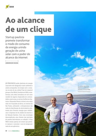 22 revista desenvolvesp
C ase
JÁ IMAGINOU poder desfrutar de energia
cuja fonte não desagrada o meio ambiente e
ainda acompanhar em tempo real o consu-
mo na tela do seu celular? Isso já é possível
porqueaSunMobi,fundadaem2016,trans-
formou uma ideia inovadora em um novo
modelo de negócio. Inspirados em comuni-
dades americanas, os sócios Guilherme Sus-
teras e Alexandre Bueno criaram uma usina
solar em Araçoiaba da Serra, no interior de
São Paulo, utilizando a infraestrutura das
redes de distribuição de eletricidade já exis-
tentes para fornecer energia para residên-
cias e empresas de 26 cidades do entorno e
da Baixada Santista. Com uma tecnologia
descomplicada, seus clientes não precisam
de painéis fotovoltaicos no telhado. A Sun
Mobi instala apenas um sensor que permi-
te rastrear e controlar o uso de energia por
meio de um aplicativo.
Startup paulista
promete transformar
o modo de consumo
de energia unindo
geração de usina
solar com o poder de
alcance da internet
ANDERSON SOUSA
Os sócios Alexandre
Bueno e Guilherme
Susteras, da Sun Mobi
Ao alcance
de um clique
Foto:
Laércio
Oliveira.
 