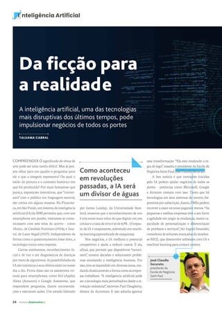 24 revista desenvolvesp
I nteligência Artificial
Da ficção para
a realidade
A inteligência artificial, uma das tecnologias
mais disruptivas dos últimos tempos, pode
impulsionar negócios de todos os portes
TALUAMA CABRAL
por James Landay, da Universidade Stan-
ford, mostrou que o reconhecimento de voz
étrêsvezesmaisvelozdoquedigitaremum
celulareataxadeerroésóde4,9%.Oimpac-
to da IA é onipresente, sobretudo em machi-
nelearning(aprendizadodemáquinas).
Nos negócios, a IA melhora o potencial
competitivo e ajuda a reduzir custos. É ela,
afinal, que permite que dispositivos “racioci-
nem”, tomem decisões e solucionem proble-
mas simulando a inteligência humana. Por
isso,temseexpandidoemdiversasáreas,mu-
dandodrasticamenteaformacomoasempre-
sas trabalham. “A inteligência artificial pode
seratecnologiamaisperturbadoradesdeare-
volução industrial”, escreveu Paul Daugherty,
diretor da Accenture. E não adianta ignorar
COMPREENDER O significado de obras de
arte pode ser uma tarefa difícil. Mas já pen-
sou olhar para um quadro e perguntar para
ele o que a imagem representa? Ou qual o
estilo da pintura e o contexto histórico em
que foi produzida? Por mais fantasioso que
pareça, exposições interativas, que “conver-
sam” com o público em linguagem natural,
são rotina em alguns museus. Na Pinacote-
ca,emSãoPaulo,umsistemadeinteligência
artificial (IA) da IBM permitiu que, com um
smartphone em punho, visitantes se comu-
nicassem com sete telas do acervo – como
Mestiço, de Cândido Portinari (1934), e Bana-
nal, de Lasar Segall (1927). Independente da
forma como o questionamento fosse feito, a
tecnologia trazia uma resposta.
Carros autônomos, reconhecimento fa-
cial e de voz e até diagnósticos de doenças
pormeiodealgoritmos.Aspossibilidadesda
IAsãoinúmeraseseusefeitosestãononosso
dia a dia. Prova disso são os assistentes vir-
tuais para smartphones, como Siri (Apple),
Alexa (Amazon) e Google Assistente, que
respondem perguntas, fazem recomenda-
ções e executam ações. Um estudo liderado
Como aconteceu
em revoluções
passadas, a IA será
um divisor de águas
José Claudio
Securato,
presidente da
Escola de Negócios
Saint Paul
essa transformação. “Ela está mudando a re-
gra do jogo”, ressalta o presidente da Escola de
NegóciosSaintPaul,JoséClaudioSecurato.
A boa notícia é que inovações trazidas
pela IA podem ajudar negócios de todos os
portes – potências como Microsoft, Google
e Amazon contam com isso. Tanto que há
tecnologias em seus sistemas de nuvem dis-
poníveisporsubscrição.Assim,PMEspodem
recorrer a esses recursos pagando menos. “As
pequenas e médias empresas têm a seu favor
a agilidade em reagir às mudanças, maior ca-
pacidade de personalização e diferenciação
de produtos e serviços”, diz Ingrid Imanishi,
consultoradesoluçõesavançadasdaisraelen-
se NICE, que desenvolve softwares com IA e
machinelearningparacontactcenters.
 