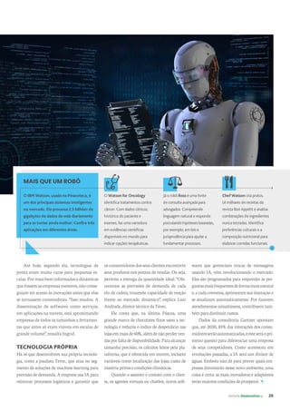 revista desenvolvesp 25
Até hoje, segundo ela, tecnologias de
ponta eram muito caras para pequenas es-
calas.Pormaisbeminformadasedinâmicas
quefossemasempresasmenores,nãoconse-
guiam ter acesso às inovações antes que elas
se tornassem commodities. “Isso mudou. A
disseminação de softwares como serviços,
em aplicações na nuvem, está aproximando
empresas de todos os tamanhos a ferramen-
tas que antes só eram viáveis em escalas de
grande volume”, ressalta Ingrid.
TECNOLOGIA PRÓPRIA
Há os que desenvolvem sua própria tecnolo-
gia, como a paulista Tevec, que atua no seg-
mento de soluções de machine learning para
previsão de demanda. A empresa usa IA para
otimizar processos logísticos e garantir que
osconsumidoresdosseusclientesencontrem
seus produtos nos pontos de vendas. Ou seja,
permite a entrega da quantidade ideal. “Ofe-
recemos as previsões de demanda de cada
elo da cadeia, trazendo capacidade de reação
frente ao mercado dinâmico”, explica Luiz
Andrade,diretortécnicodaTevec.
Ele conta que, na última Páscoa, uma
grande marca de chocolates finos usou a tec-
nologia e reduziu o índice de desperdício nas
lojasemmaisde60%
,alémdenãoperderven-
dasporfaltadedisponibilidade.Paraalcançar
tamanha precisão, os cálculos feitos pela pla-
taforma, que é oferecida em nuvem, incluem
variáveis como localização das lojas, custo de
matéria-primaecondiçõesclimáticas.
Quando o assunto é contato com o clien-
te, os agentes virtuais ou chatbot, novos soft-
Já o robô Ross é uma fonte
de consulta avançada para
advogados. Compreende
linguagem natural e responde
postulando hipóteses baseadas,
por exemplo, em leis e
jurisprudência para ajudar a
fundamentar processos.
wares que gerenciam trocas de mensagens
usando IA, vêm revolucionando o mercado.
Eles são programados para responder às per-
guntasmaisfrequentesdeformamaisnatural
e,acadaconversa,aprimoramsuainteraçãoe
se atualizam automaticamente. Por fazerem
atendimentos simultâneos, contribuem tam-
bémparadiminuircustos.
Dados da consultoria Gartner apontam
que, até 2020, 85%das interações dos consu-
midoresserãoautomatizadas,eesteseráopri-
meiro quesito para diferenciar uma empresa
de seus competidores. Como aconteceu em
revoluções passadas, a IA será um divisor de
águas. Embora não dê para prever quais em-
presas dominarão nesse novo ambiente, uma
coisa é certa: as mais inovadoras e adaptáveis
terãomaiorescondiçõesdeprosperar.
O Watson for Oncology
identifica tratamentos contra
câncer. Com dados clínicos,
histórico do paciente e
exames, faz uma varredura
em evidências científicas
disponíveis no mundo para
indicar opções terapêuticas.
MAIS QUE UM ROBÔ
O IBM Watson, usado na Pinacoteca, é
um dos principais sistemas inteligentes
no mercado. Ele processa 2,5 bilhões de
gigabytes de dados da web diariamente
para se tornar ainda melhor. Confira três
aplicações em diferentes áreas.
Chef Watson cria pratos.
Lê milhares de receitas da
revista Bon Appétit e analisa
combinações de ingredientes
nunca testadas. Identifica
preferências culturais e a
composição nutricional para
elaborar comidas funcionais.
 