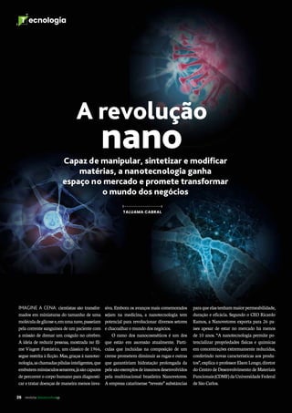 26 revista desenvolvesp
T ecnologia
A revolução
nano
IMAGINE A CENA: cientistas são transfor-
mados em miniaturas do tamanho de uma
moléculadeglicosee,emumanave,passeiam
pela corrente sanguínea de um paciente com
a missão de drenar um coágulo no cérebro.
A ideia de reduzir pessoas, mostrada no fil-
me Viagem Fantástica, um clássico de 1966,
segue restrita à ficção. Mas, graças à nanotec-
nologia,aschamadaspílulasinteligentes,que
embutemminúsculossensores,jásãocapazes
de percorrer o corpo humano para diagnosti-
car e tratar doenças de maneira menos inva-
Capaz de manipular, sintetizar e modificar
matérias, a nanotecnologia ganha
espaço no mercado e promete transformar
o mundo dos negócios
siva. Embora os avanços mais comemorados
sejam na medicina, a nanotecnologia tem
potencial para revolucionar diversos setores
e chacoalhar o mundo dos negócios.
O ramo dos nanocosméticos é um dos
que estão em ascensão atualmente. Partí-
culas que incluídas na composição de um
creme prometem diminuir as rugas e outras
que garantiriam hidratação prolongada da
pelesãoexemplosdeinsumosdesenvolvidos
pela multinacional brasileira Nanovetores.
A empresa catarinense “reveste” substâncias
paraqueelastenhammaiorpermeabilidade,
duração e eficácia. Segundo o CEO Ricardo
Ramos, a Nanovetores exporta para 26 pa-
íses apesar de estar no mercado há menos
de 10 anos. “A nanotecnologia permite po-
tencializar propriedades físicas e químicas
em concentrações extremamente reduzidas,
conferindo novas características aos produ-
tos”, explica o professor Elson Longo, diretor
do Centro de Desenvolvimento de Materiais
Funcionais(CDMF)daUniversidadeFederal
de São Carlos.
TALUAMA CABRAL
 