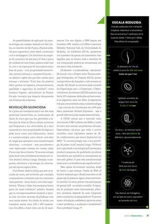 revista desenvolvesp 27
As possibilidades de aplicação da nano-
tecnologia são amplas. Sediada em São Car-
los, no interior de São Paulo, a Nanox traba-
lha para segmentos como têxtil, construção
civil e embalagens. Um dos feitos da empre-
sa foi aumentar de sete para 15 dias o prazo
de validade do leite fresco pasteurizado tipo
A, com a incorporação de micropartículas à
base de prata – com propriedades bacterici-
das, antimicrobianas e autoesterilizantes –,
no plástico rígido das garrafas usadas para
envasar o alimento. “Com isso, foi possível
obter ganhos na logística, armazenamento,
qualidade e segurança do produto”, conta
Gustavo Pagotto, sócio-diretor da Nanox.
Ou seja: inovação que impacta diretamente
nas finanças das empresas.
REVOLUÇÃO SILENCIOSA
Se a prata em nanopartículas é um dos mais
poderosos bactericidas, os nanocristais de
óxido de zinco, por sua vez, permitem a fa-
bricação de telas ou filtros solares invisíveis
que bloqueiam a luz ultravioleta. Já o ouro
nanométrico tem propriedades biológicas e
pode atuar como anti-inflamatório. Assim
é a nanotecnologia, uma ciência com jeito
de magia que apresenta uma transformação
silenciosa – e invisível – sem precedentes e
com repercussão imensa em nossas vidas.
Parecenãohaverlimites.“Ananotecnologia
podefazerumaverdadeirarevoluçãoemvá-
rios setores”, reforça Longo. Energia, trans-
portes, eletrônico e tecnologia da informa-
ção são apenas alguns deles.
O professor observa ainda que, sem os re-
cursos da nano, não teríamos, por exemplo,
computadores e celulares cada vez menores e
maispotentes–leves,finosecomtelasinque-
bráveis. “Placas e chips microscópicos fazem
parte do nosso cotidiano”, salienta. Sempre
que os microprocessadores evoluem, é preci-
so criar um novo processo de produção com
uma escala menor. Na virada do século, um
transistor media entre 130 e 250 nanôme-
tros. Em 2014, a Intel criou um de 14 nanô-
metros. Um ano depois, a IBM lançou um
transistor50%menor;eem2016oLawrence
Berkeley National Lab, da Universidade de
Berkeley, na Califórnia (EUA), apresentou
um transistor de apenas um nanômetro. Isso
significa que, no futuro, toda a memória de
um computador poderá ser armazenada em
umúnicochipminúsculo.
Osdesafios–easdescobertas–nãoparam.
De acordo com o Projeto sobre Nanotecnolo-
gias Emergentes, da Virgínia (EUA), quatro
nanoprodutos são lançados a cada semana no
mundo. No Brasil, os números mais recentes
da Organização para a Cooperação e Desen-
volvimento Econômico (OCDE) indicam que
havia 159 empresas dedicadas exclusivamen-
te ao segmento nano em 2014. A expectativa
édeque,nospróximosanos,ananotecnologia
– cujo conceito foi introduzido em 1959 pelo
físico americano Richard Feynman – seja o
grandediferencialdasnaçõesdesenvolvidas.
A OCDE estima que o mercado nano
movimenteUS$3trilhõesaté2020eosaldo
do setor será imenso nas próximas décadas.
Especialistas calculam que todo o acervo
científico atual representa menos de 1%
do conhecimento que estará disponível em
2050. “A nanotecnologia não é um privilé-
gio de países ricos”, ressalta Longo. “O Brasil
temcapacidadeetecnologiasuficientespara
produzir pesquisas de qualidade e produtos
inovadores que atendem às necessidades do
mercado global. O país está amadurecendo
nesta área e os benefícios são significativos”.
Mas, apesar da evolução nacional, ainda
há muito o que avançar. Dados da Web of
Science mostram que o Brasil está entre os 20
países que já possuem algum desenvolvimen-
tocientíficonosetor,porémcomparticipação
deapenas1,4%nocenáriomundial.Aexpan-
são da produção nano internamente, adver-
tem cientistas, depende de mais integração
entreaindústriaeospesquisadores.“Épreciso
maior articulação, estabelecer parcerias entre
o setor produtivo, a academia e investidores”,
frisaoprofessorLongo.
ESCALA REDUZIDA
A escala usada para criar, manipular
e explorar materiais é a nanométrica.
Para encontrarmos 1 nanômetro (nm)
é preciso dividir 1 metro por 1 bilhão.
Para efeitos de comparação:
1 glóbulo vermelho do
sangue tem cerca de
5 mil a 7 mil nm
O diâmetro de 1 fio de
cabelo é cerca de 100 mil vezes
maior do que 1 nm
Os vírus – os menores seres
vivos – têm até 200nm de
diâmetro, aproximadamente
1 molécula de
DNA tem em torno
de 2nm de largura
Dez átomos de hidrogênio,
um ao lado do outro, equivalem
ao tamanho de 1nm
 