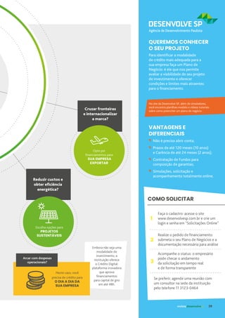 VANTAGENS E
DIFERENCIAIS
Para identificar a modalidade
de crédito mais adequada para a
sua empresa faça um Plano de
Negócio: é ele que nos permite
avaliar a viabilidade do seu projeto
de investimento e oferecer
condições e limites mais atraentes
para o financiamento.
QUEREMOS CONHECER
O SEU PROJETO
No site da Desenvolve SP, além de simuladores,
você encontra planilhas-modelo e vídeos tutoriais
sobre como preencher um plano de negócio
Não é preciso abrir conta;
Prazos de até 120 meses (10 anos)
e Carência de até 24 meses (2 anos);
Contratação de Fundos para
composição de garantias;
Simulações, solicitação e
acompanhamento totalmente online.
COMO SOLICITAR
Faça o cadastro: acesse o site
www.desenvolvesp.com.br e crie um
login e senha em “Solicitações Online”
Realize o pedido de financiamento:
submeta o seu Plano de Negócios e a
documentação necessária para análise
Acompanhe o status: o empresário
pode checar o andamento
da solicitação em tempo real
e de forma transparente
1
2
3
Se preferir, agende uma reunião com
um consultor na sede da instituição
pelo telefone 11 3123-0464
Reduzir custos e
obter eficiência
energética?
Escolha opções para
PROJETOS
SUSTENTÁVEIS
Embora não seja uma
modalidade de
investimento, a
instituição oferece
o Crédito Digital:
plataforma inovadora
que aprova
financiamentos
para capital de giro
em até 48h.
Neste caso, você
precisa de crédito para
O DIA A DIA DA
SUA EMPRESA
Arcar com despesas
operacionais?
Cruzar fronteiras
e internacionalizar
a marca?
Opte por
financiamentos para
SUA EMPRESA
EXPORTAR
revista desenvolvesp 29
 