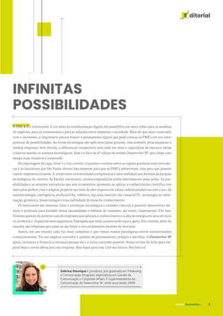 revista desenvolvesp 3
E ditorial
INFINITAS
POSSIBILIDADES
Sabrina Henrique é jornalista, pós-graduada em Marketing
e Comunicação Integrada, especialista em Gestão da
Comunicação e Corporate Affairs. É Superintendente de
Comunicação da Desenvolve SP, onde atua desde 2009.
A ERA 4.0 é irreversível. E vai além da transformação digital, ela possibilita um novo olhar para os modelos
de negócios, para os ecossistemas e para as relações entre empresas e sociedade. Mais do que estar conectado
com o momento, o empresário precisa buscar o pensamento digital que pode colocar as PME's em um novo
patamar de possibilidades. As novas tecnologias são aplicáveis pelas grandes, mas também pelas pequenas e
médias empresas. Sem dúvida, o diferencial competitivo será cada vez mais a capacidade de executar ideias
criativas usando os avanços tecnológicos. Esse é o foco da 6ª edição da revista Desenvolve SP, que chega com
design mais moderno e conectado.
Na reportagem de capa, Inovar é o único caminho, traçamos o cenário sobre as regiões paulistas mais inovado-
ras e os incentivos que São Paulo oferece não somente para que as PME's sobrevivam, mas para que possam
crescer exponencialmente. A união entre universidades e empresas já é uma realidade nas dezenas de parques
tecnológicos do interior do Estado, entretanto, muitos empresários ainda desconhecem esses polos. As pos-
sibilidades e as soluções inovadoras que este ecossistema apresenta ao aplicar o conhecimento científico nos
mercados podem criar e adaptar projetos incríveis de alto impacto em várias cadeias produtivas com o uso da
nanotecnologia, inteligência artificial (IA), robótica, big data, internet das coisas (IoT), tecnologia da infor-
mação, genômica, biotecnologia e uma infinidade de áreas do conhecimento.
Os horizontes são imensos. Com a revolução tecnológica e também cultural é possível desenvolver ser-
viços e produtos para atender novas necessidades e hábitos de consumo, até então, impensáveis. Por isso,
fizemosquestãodemostrarcases deempresasqueaplicamoconhecimentoeaaltatecnologiaemseusserviços
ou produtos e impactam seus segmentos. Exemplos que estão acontecendo aqui e agora. Em comum, além da
ousadia, são empresas que usam ao seu favor o rico ecossistema paulista de inovação.
Assim, em um mundo cada vez mais complexo é que vemos nossos paradigmas serem transformados
constantemente. Ter um negócio inovador é questão de planejamento, preparo e escolhas. A Desenvolve SP
apoia, incentiva e financia a inovação porque ela é o único caminho possível. Nossa revista foi feita para ins-
pirar boas e novas ideias para sua empresa. Não fique para trás. Crie seu futuro. Boa leitura!
 