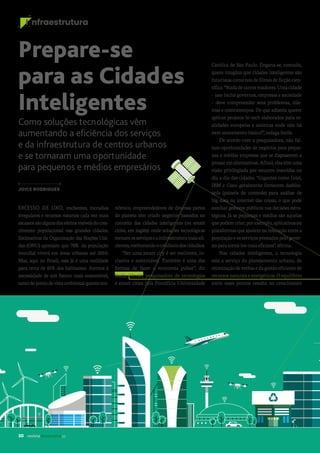 30 revista desenvolvesp
I nfraestrutura
EXCESSO DE LIXO, enchentes, moradias
irregulares e recursos naturais cada vez mais
escassossãoalgunsdosefeitosvisíveisdocres-
cimento populacional nas grandes cidades.
Estimativas da Organização das Nações Uni-
das (ONU) apontam que 70% da população
mundial viverá em áreas urbanas até 2050.
Mas, aqui no Brasil, essa já é uma realidade
para cerca de 85%dos habitantes. Atentos à
necessidade de um futuro mais sustentável,
tantodopontodevistaambientalquantoeco-
Prepare-se
para as Cidades
Inteligentes
Como soluções tecnológicas vêm
aumentando a eficiência dos serviços
e da infraestrutura de centros urbanos
e se tornaram uma oportunidade
para pequenos e médios empresários
JOICE RODRIGUES
Católica de São Paulo. Engana-se, contudo,
quem imagina que cidades inteligentes são
futuristascomonosdefilmesdeficçãocien-
tífica.“Nadadecarrosvoadores.Umacidade
– isso inclui governos, empresas e sociedade
– deve compreender seus problemas, dile-
mas e contratempos. De que adianta querer
aplicar projetos hi-tech elaborados para re-
alidades europeias e asiáticas onde não há
nem saneamento básico?”, indaga Stella.
De acordo com a pesquisadora, não fal-
tam oportunidades de negócios para peque-
nas e médias empresas que se dispuserem a
pensaremalternativas.Afinal,elastêmuma
visão privilegiada por estarem inseridas no
dia a dia das cidades. “Gigantes como Intel,
IBM e Cisco geralmente fornecem dashbo-
ards (painéis de controle) para análise de
big data ou internet das coisas, o que pode
auxiliar gestores públicos nas decisões estra-
tégicas. Já as pequenas e médias são aquelas
quepodemcriar,porexemplo,aplicativosou
plataformasqueajudemnainteraçãoentrea
populaçãoeosserviçosprestadospelogover-
noparatorná-losmaiseficazes”,afirma.
Nas cidades inteligentes, a tecnologia
está a serviço do planejamento urbano, da
otimizaçãodeverbasedagestãoeficientede
recursos naturais e energéticos. O equilíbrio
entre esses pontos resulta no crescimento
nômico, empreendedores de diversas partes
do planeta têm criado negócios baseados no
conceito das cidades inteligentes (ou smart
cities, em inglês): onde soluções tecnológicas
tornamosserviçoseainfraestruturamaisefi-
cientes,melhorandoocotidianodoscidadãos.
“Ser uma smart city é ser resiliente, in-
clusiva e sustentável. Também é uma das
formas de fazer a economia pulsar”, diz
Stella Hiroki, pesquisadora de tecnologias
e smart cities pela Pontifícia Universidade
 