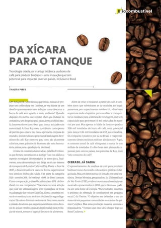 B iocombustível
revista desenvolvesp 33
DA XÍCARA
PARA O TANQUE
Tecnologia criada por startup britânica usa borra de
café para produzir biodiesel – uma inovação que tem
potencial para impactar diversos países, inclusive o Brasil
THALITA PIRES
UM ARQUITETObritânico,quetinhaamissãodepro-
jetar um coffee shop em Londres, se viu diante de um
desafio aparentemente sem solução: como descartar a
borra do café sem agredir o meio ambiente? Quando
disposto em aterro, esse resíduo libera gás metano na
atmosfera,umdosprincipaiscausadoresdoefeitoestu-
fa.Interessadoemcontribuirparatornaracidademais
sustentável, Arthur Kay usou o problema como ponto
departidaparacriarabio-bean,aprimeiraempresado
mundo a industrializar o processo de reciclagem de re-
síduos de café. Kay mostrou que, como são altamente
calóricos, esses grânulos de biomassa são uma boa ma-
téria-primaparaaproduçãodebiodiesel.
AideiafoiconsideradainovadorapelaShellbritâni-
caquefirmouparceriacomastartup.“Issonosajudoua
superar os estágios laboratoriais e de testes para, final-
mente, uma demonstração em larga escala no sistema
de transporte de Londres”, afirma Kay. Desde o final de
2017, o biocombustível é usado de forma experimental
nos icônicos ônibus da cidade. Faz parte da categoria
B20–contém20%debiodiesele80%dedieselcomum.
Como comparação, o diesel brasileiro tem 10% de bio-
diesel em sua composição. “Focamos em uma solução
que pode ser utilizada agora, sem necessidade de troca
ouadaptaçãodosveículos”,dizKay.Comoamatéria-pri-
maéumresíduo,trata-sedeumbiodieseldesegundage-
ração.Elenãosódiminuiovolumedelixo,comoatende
àpressãodesetoresquealegamqueculturascomodeca-
na-de-açúcaremilho,quandodirecionadasparaprodu-
çãodeetanol,tomamolugardelavourasdealimentos.
Além de criar o biodiesel a partir do café, e tam-
bém toras que substituem as de madeira em equi-
pamentos para aquecimento residencial, a bio-bean
organizou toda a logística para recolher e transpor-
tar os resíduos para a fábrica de reciclagem, que tem
capacidade para processar 50 mil toneladas de mate-
rial por ano. Mas apenas a cidade de Londres produz
200 mil toneladas de borra de café, com potencial
para lançar 126 mil toneladas de CO2
na atmosfera.
Se o impacto é positivo por lá, no Brasil o reaprovei-
tamento desses resíduos pode ser ainda maior. Aqui,
o consumo anual de café ultrapassa a marca de um
milhão de toneladas. E a bio-bean tem planos de ex-
pansão para outros países, nas palavras de Kay, com
“alto consumo de café”.
O BRASIL JÁ SABIA
O aproveitamento de resíduos de café para produzir
biodieselnuncahaviasidocolocadoempráticaemlar-
gaescala.Mas,emlaboratório,foitestadoporumabra-
sileira. Denise Moreira, pesquisadora da Universidade
de São Paulo (USP), evidenciou em sua dissertação de
mestrado, apresentada em 2010, que a biomassa pode-
ria ser uma fonte de energia. “Meu trabalho mostrou
o processo de obtenção de combustível em pequena
escala”, diz Denise. “O objetivo era defender o uso do
materialempequenascomunidadeseemaulasdequí-
mica”, explica. Mas uma produção massiva animou a
pesquisadora. “Tomara que essa ideia chegue logo ao
Brasil”,salienta.
 